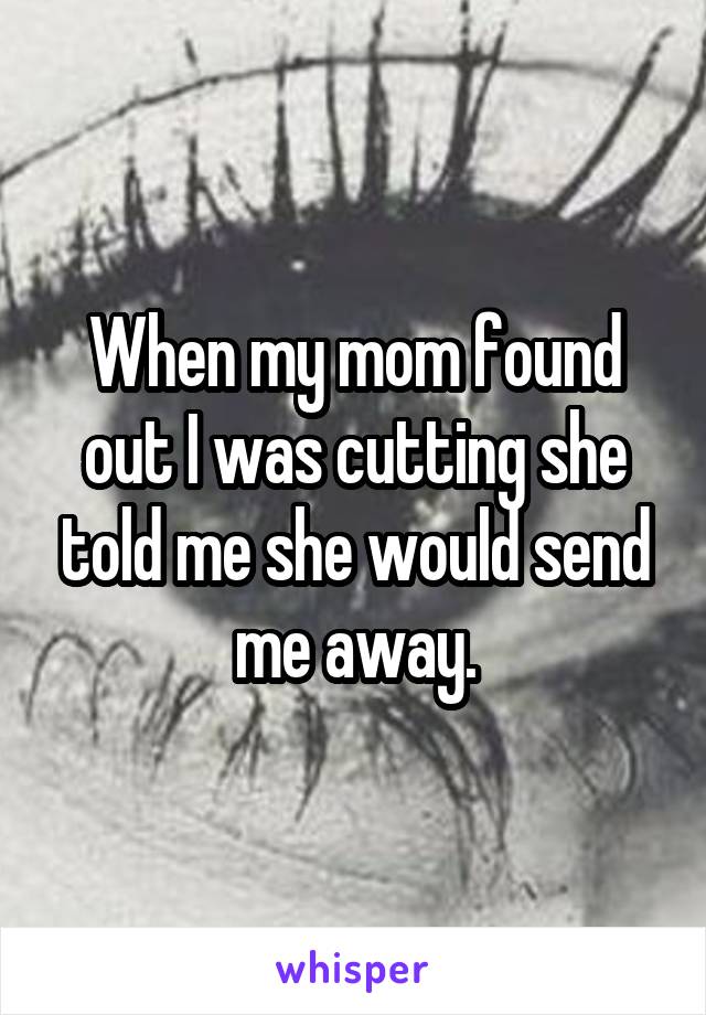 When my mom found out I was cutting she told me she would send me away.