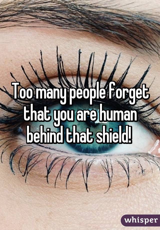Too many people forget that you are human behind that shield! 