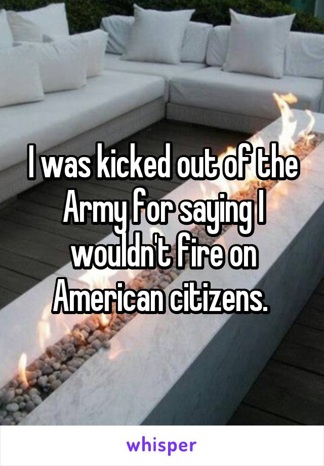 I was kicked out of the Army for saying I wouldn't fire on American citizens. 