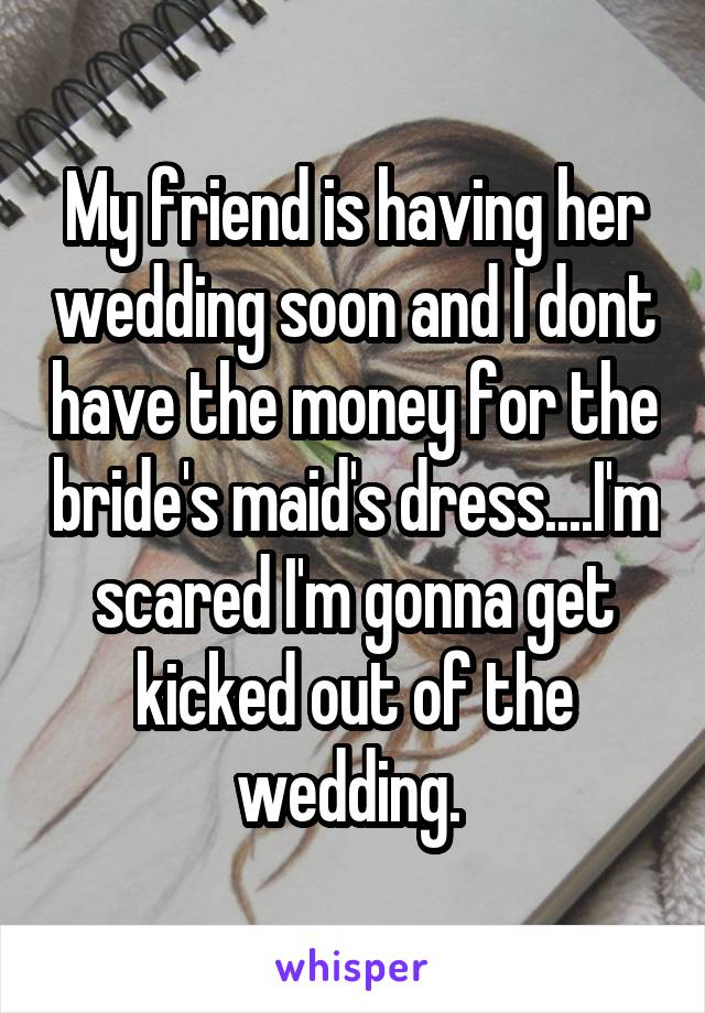 My friend is having her wedding soon and I dont have the money for the bride's maid's dress....I'm scared I'm gonna get kicked out of the wedding. 