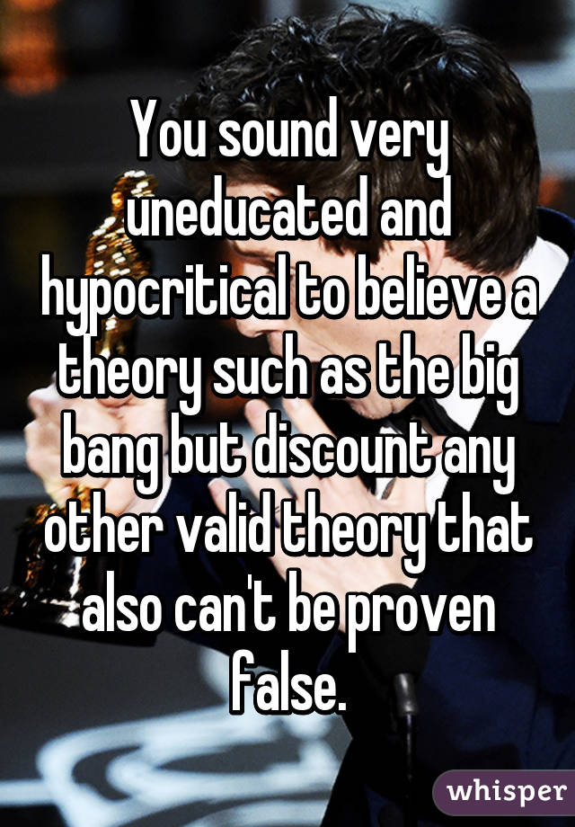 You sound very uneducated and hypocritical to believe a theory such as the big bang but discount any other valid theory that also can't be proven false.