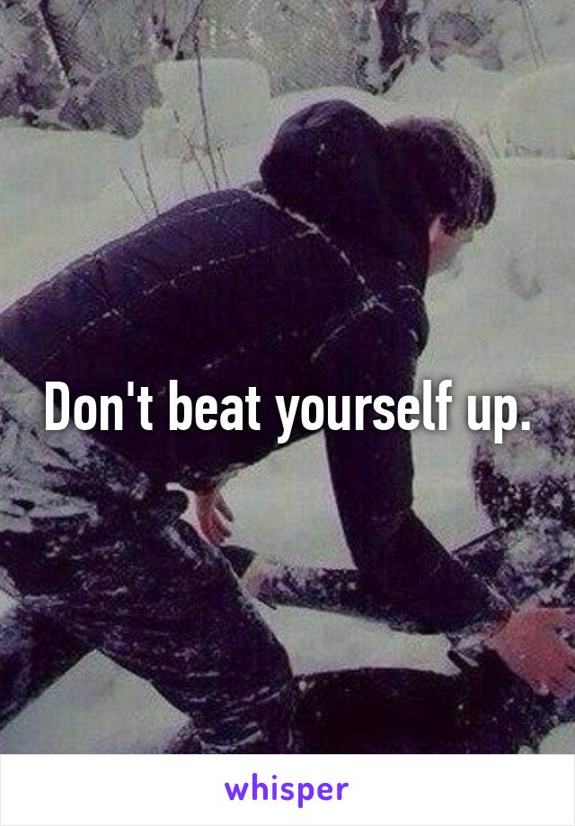Don't beat yourself up.