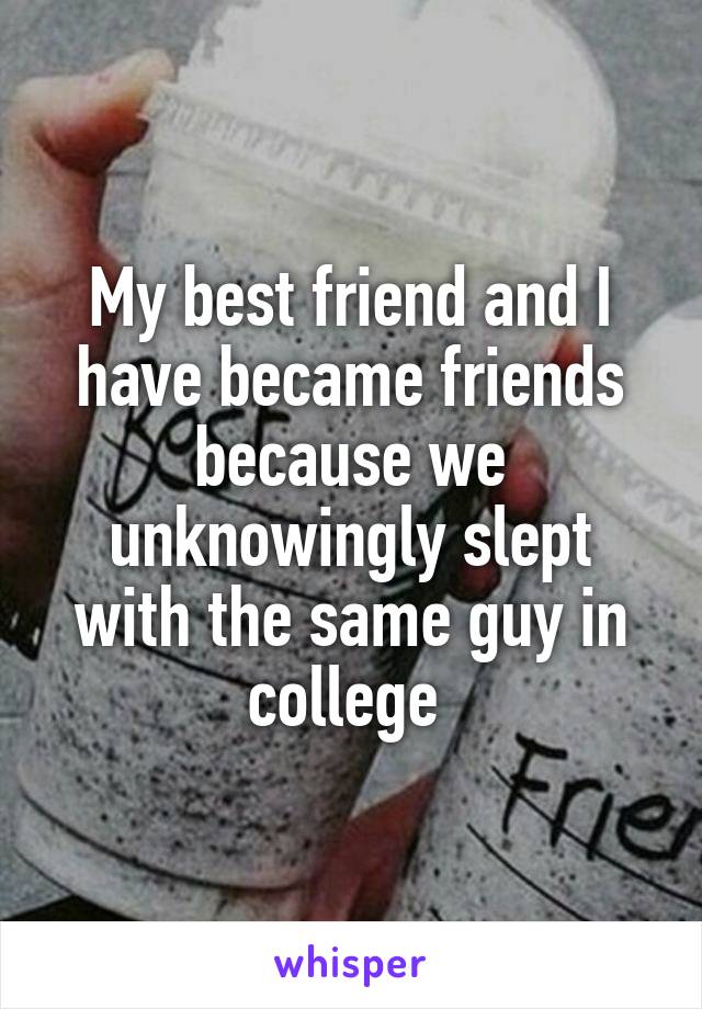 My best friend and I have became friends because we unknowingly slept with the same guy in college 
