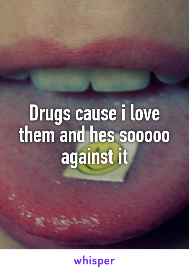 Drugs cause i love them and hes sooooo against it