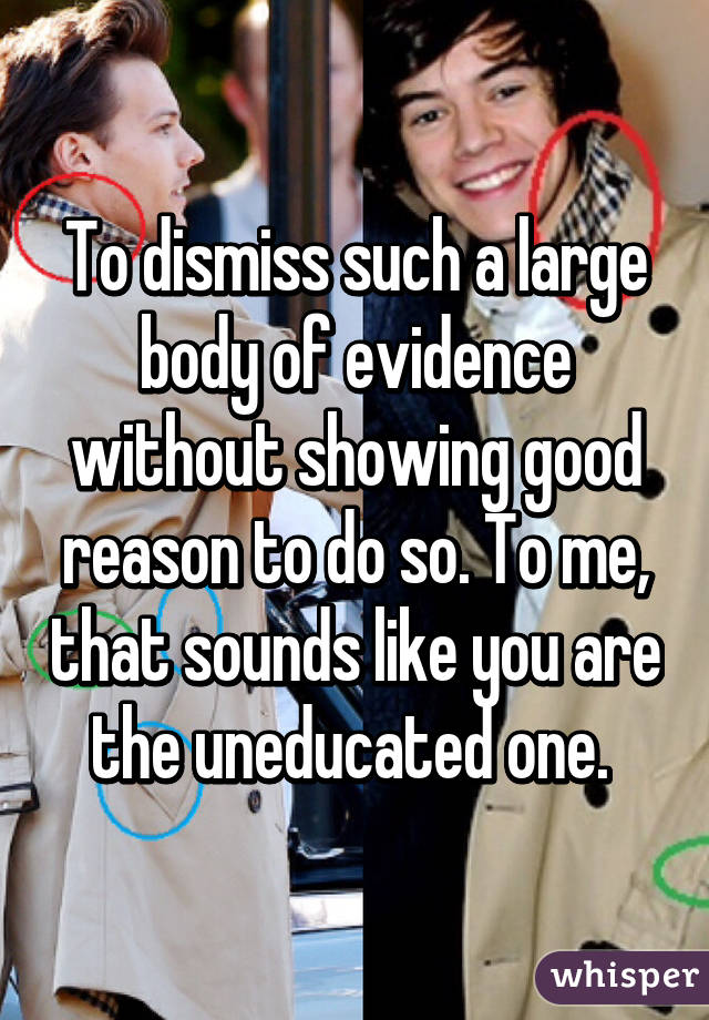 To dismiss such a large body of evidence without showing good reason to do so. To me, that sounds like you are the uneducated one. 