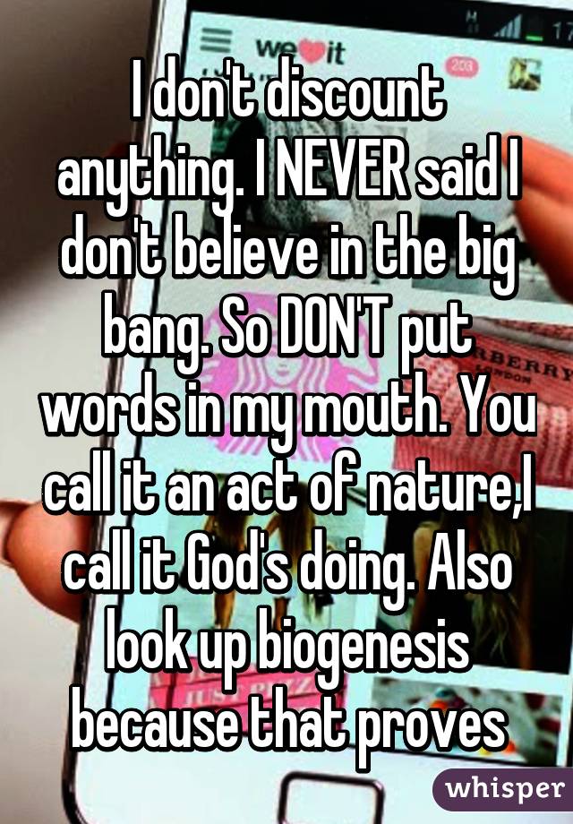 I don't discount anything. I NEVER said I don't believe in the big bang. So DON'T put words in my mouth. You call it an act of nature,I call it God's doing. Also look up biogenesis because that proves