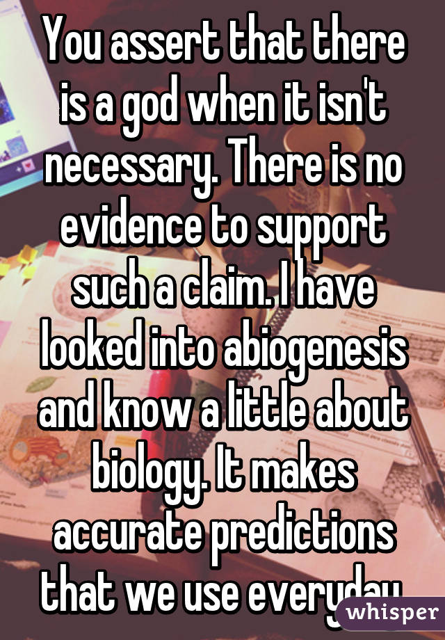 You assert that there is a god when it isn't necessary. There is no evidence to support such a claim. I have looked into abiogenesis and know a little about biology. It makes accurate predictions that we use everyday.