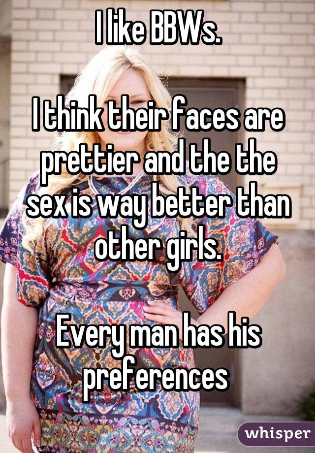 I like BBWs.

I think their faces are prettier and the the sex is way better than other girls.

Every man has his preferences 
