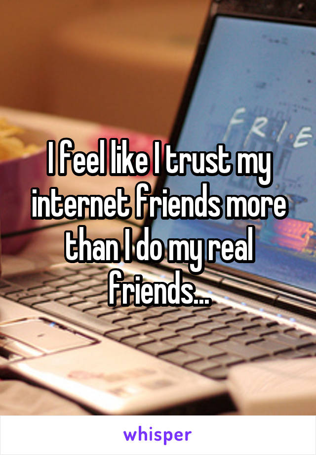 I feel like I trust my internet friends more than I do my real friends...