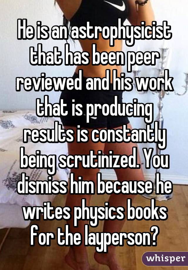 He is an astrophysicist that has been peer reviewed and his work that is producing results is constantly being scrutinized. You dismiss him because he writes physics books for the layperson?