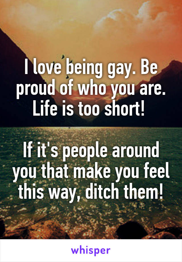 I love being gay. Be proud of who you are. Life is too short! 

If it's people around you that make you feel this way, ditch them!