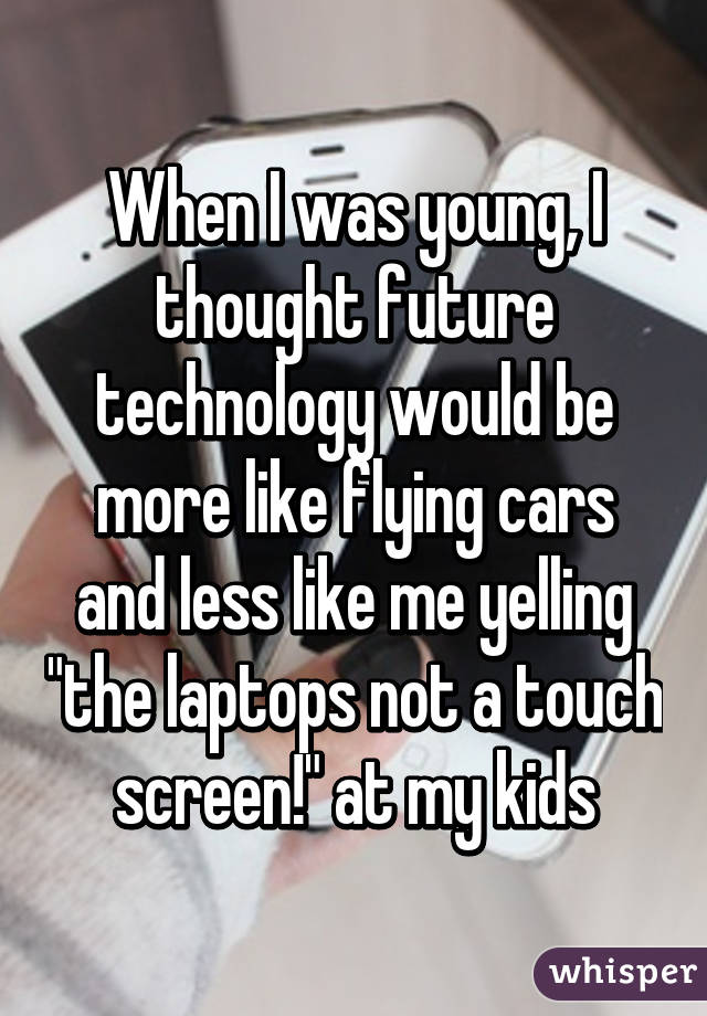 When I was young, I thought future technology would be more like flying cars and less like me yelling "the laptops not a touch screen!" at my kids
