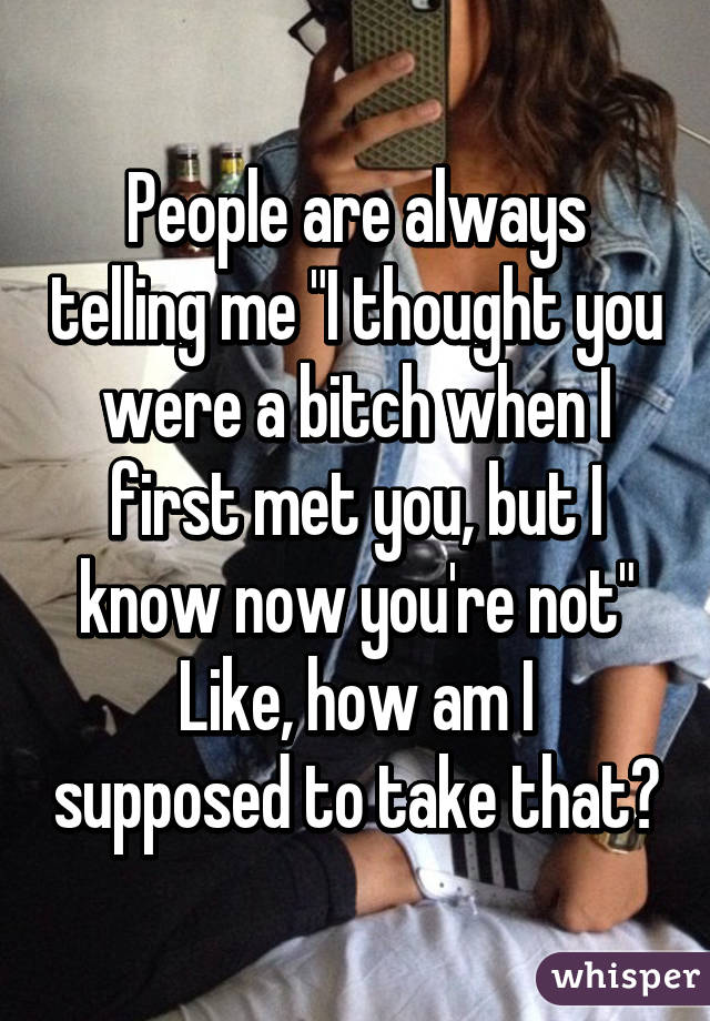 People are always telling me "I thought you were a bitch when I first met you, but I know now you're not"
Like, how am I supposed to take that?