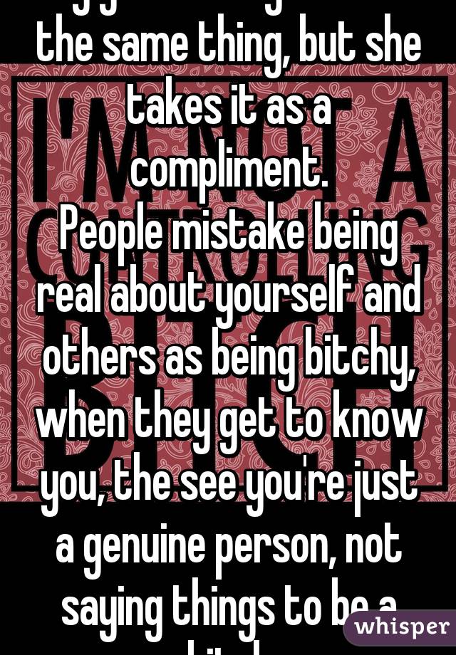 My girlfriend gets told the same thing, but she takes it as a compliment.
People mistake being real about yourself and others as being bitchy, when they get to know you, the see you're just a genuine person, not saying things to be a bitch