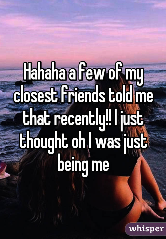 Hahaha a few of my closest friends told me that recently!! I just thought oh I was just being me