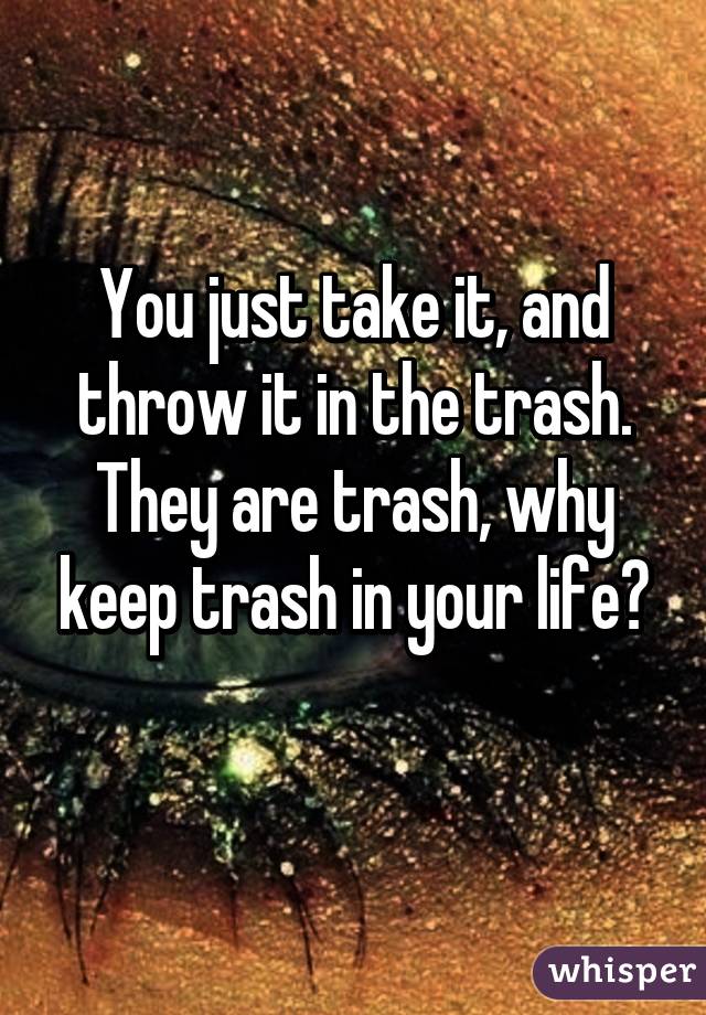 You just take it, and throw it in the trash. They are trash, why keep trash in your life?
