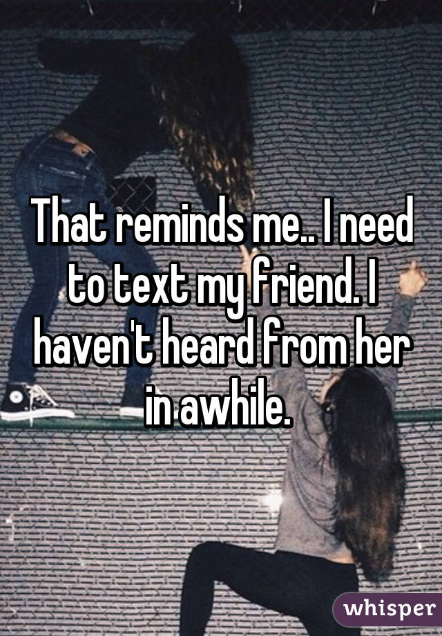 That reminds me.. I need to text my friend. I haven't heard from her in awhile. 