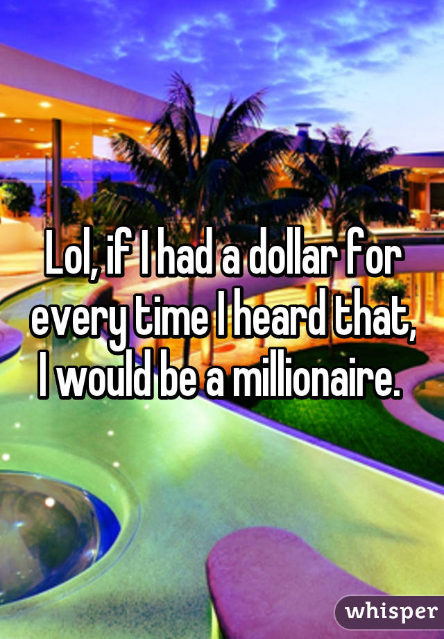 Lol, if I had a dollar for every time I heard that, I would be a millionaire. 