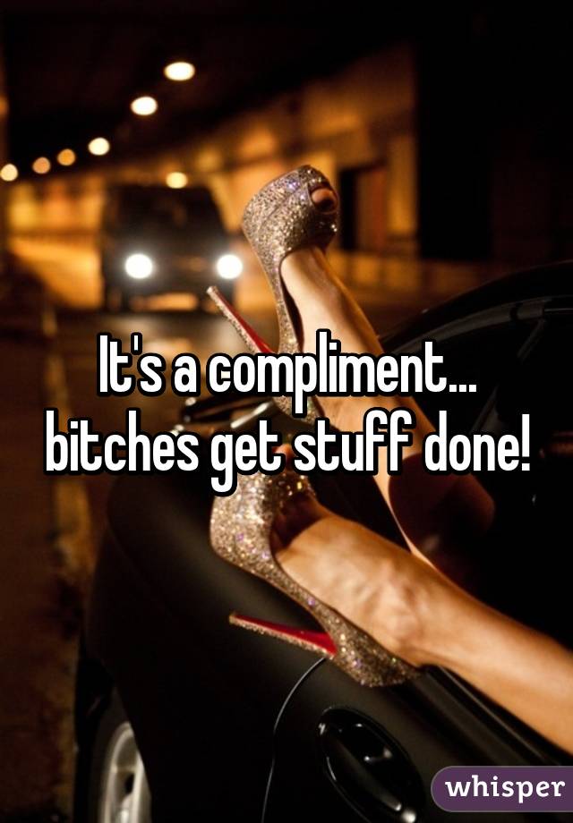 It's a compliment... bitches get stuff done!