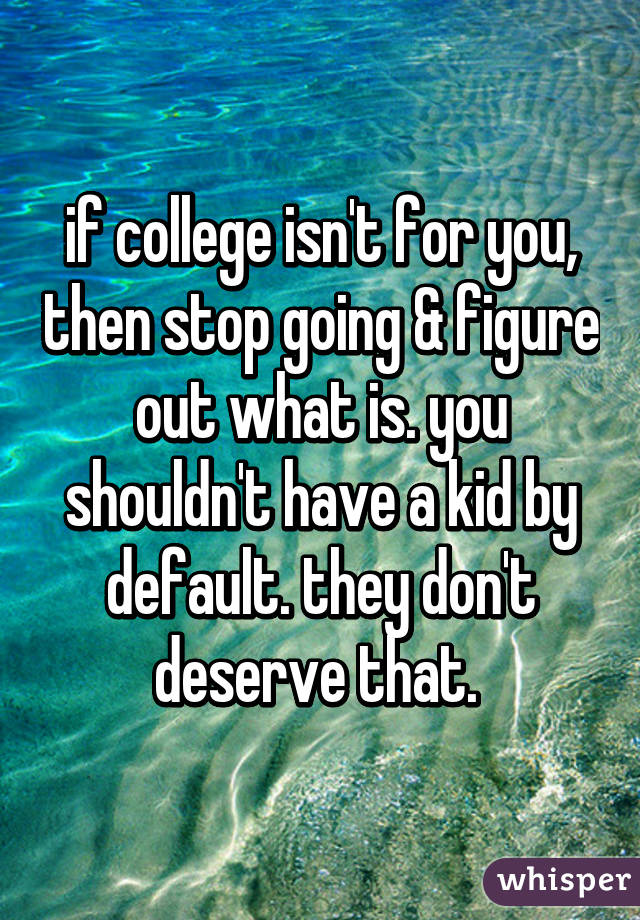 if college isn't for you, then stop going & figure out what is. you shouldn't have a kid by default. they don't deserve that. 