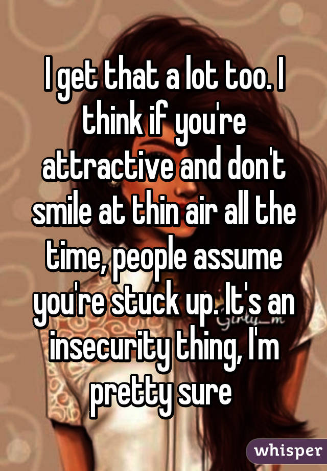 I get that a lot too. I think if you're attractive and don't smile at thin air all the time, people assume you're stuck up. It's an insecurity thing, I'm pretty sure 