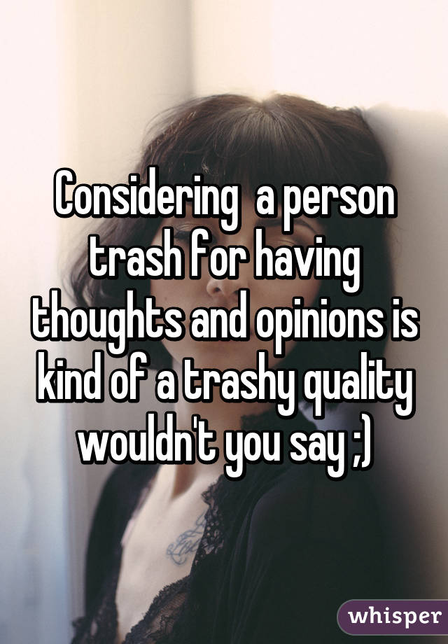 Considering  a person trash for having thoughts and opinions is kind of a trashy quality wouldn't you say ;)