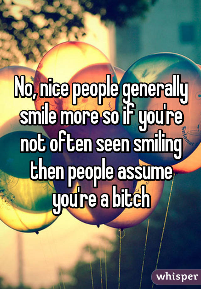 No, nice people generally smile more so if you're not often seen smiling then people assume you're a bitch