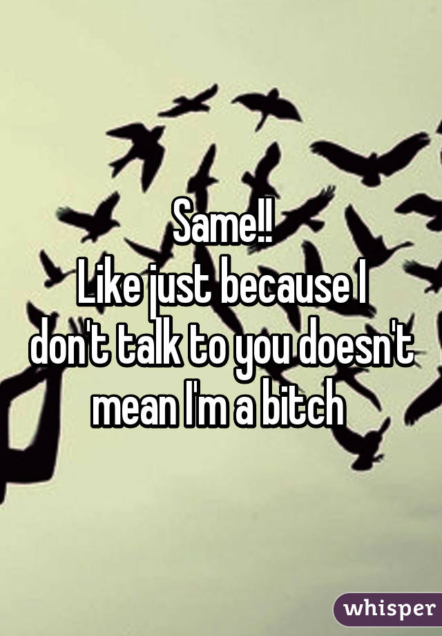 Same!!
Like just because I don't talk to you doesn't mean I'm a bitch 