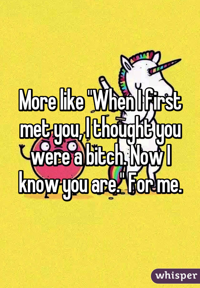 More like "When I first met you, I thought you were a bitch. Now I know you are." For me.