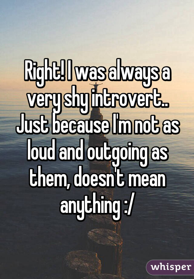 Right! I was always a very shy introvert.. Just because I'm not as loud and outgoing as them, doesn't mean anything :/