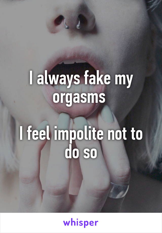 I always fake my orgasms 

I feel impolite not to do so