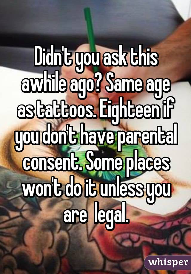 Didn't you ask this awhile ago? Same age as tattoos. Eighteen if you don't have parental consent. Some places won't do it unless you are  legal.