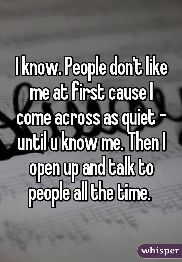 I know. People don't like me at first cause I come across as quiet - until u know me. Then I open up and talk to people all the time. 