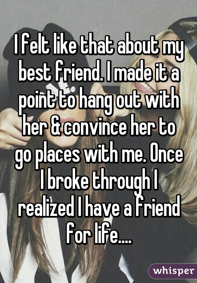 I felt like that about my best friend. I made it a point to hang out with her & convince her to go places with me. Once I broke through I realized I have a friend for life....