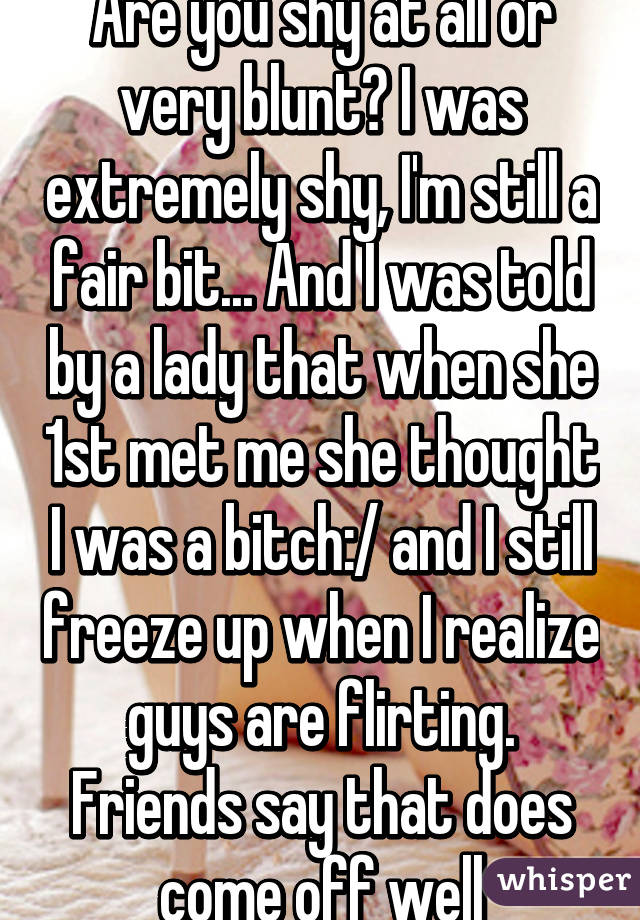 Are you shy at all or very blunt? I was extremely shy, I'm still a fair bit... And I was told by a lady that when she 1st met me she thought I was a bitch:/ and I still freeze up when I realize guys are flirting. Friends say that does come off well