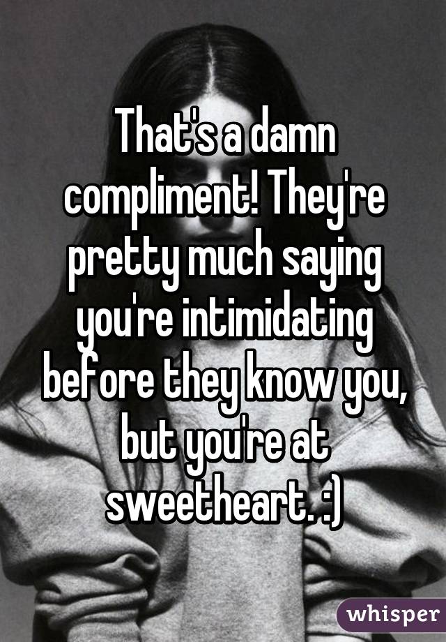 That's a damn compliment! They're pretty much saying you're intimidating before they know you, but you're at sweetheart. :)