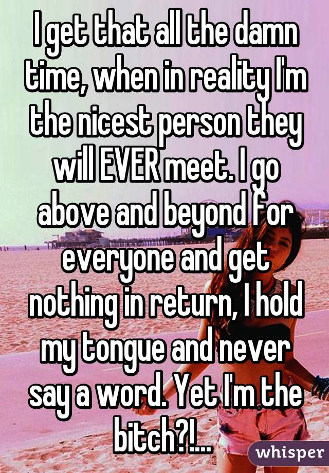 I get that all the damn time, when in reality I'm the nicest person they will EVER meet. I go above and beyond for everyone and get nothing in return, I hold my tongue and never say a word. Yet I'm the bitch?!... 