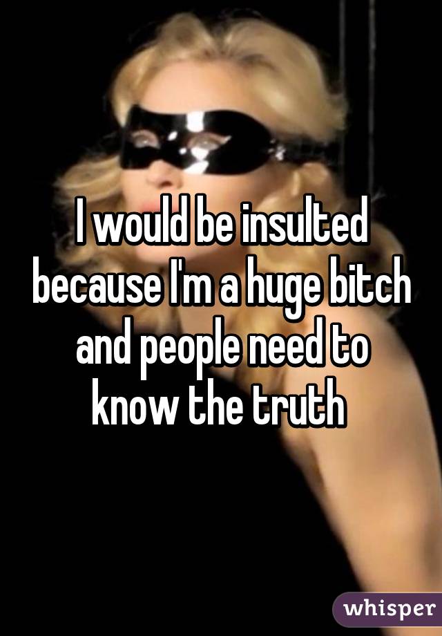 I would be insulted because I'm a huge bitch and people need to know the truth 