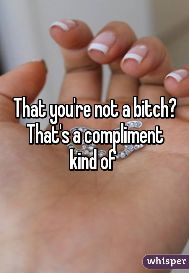 That you're not a bitch? That's a compliment kind of 