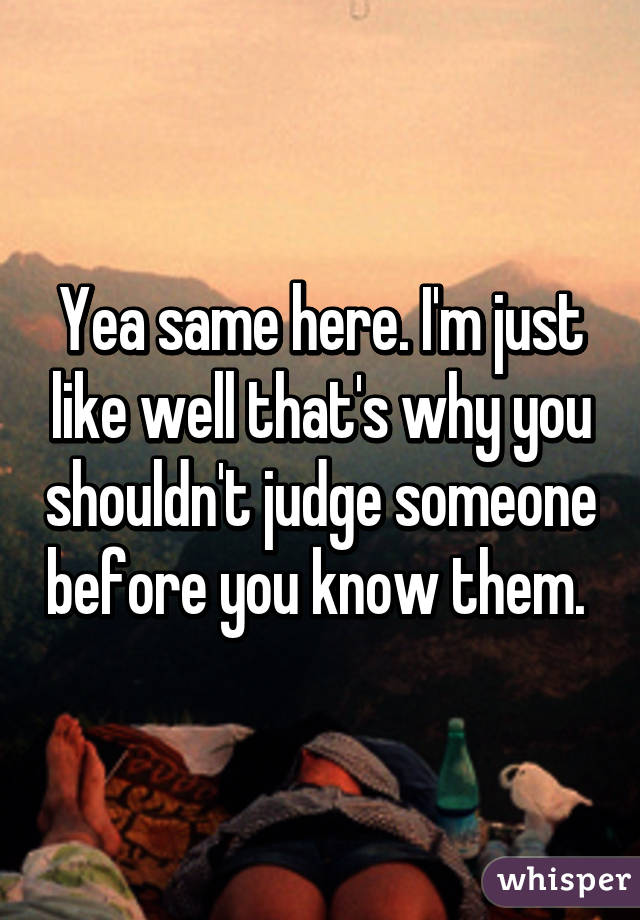 Yea same here. I'm just like well that's why you shouldn't judge someone before you know them. 