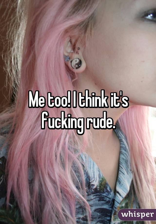 Me too! I think it's fucking rude.