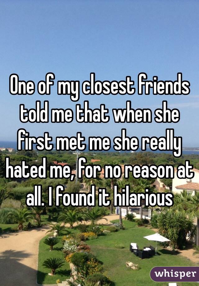 One of my closest friends told me that when she first met me she really hated me, for no reason at all. I found it hilarious