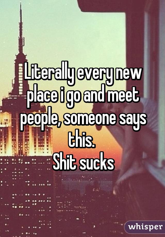 Literally every new place i go and meet people, someone says this. 
Shit sucks