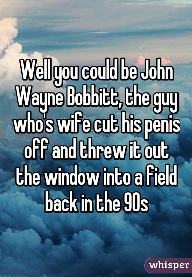 Well you could be John Wayne Bobbitt, the guy who's wife cut his penis off and threw it out the window into a field back in the 90s