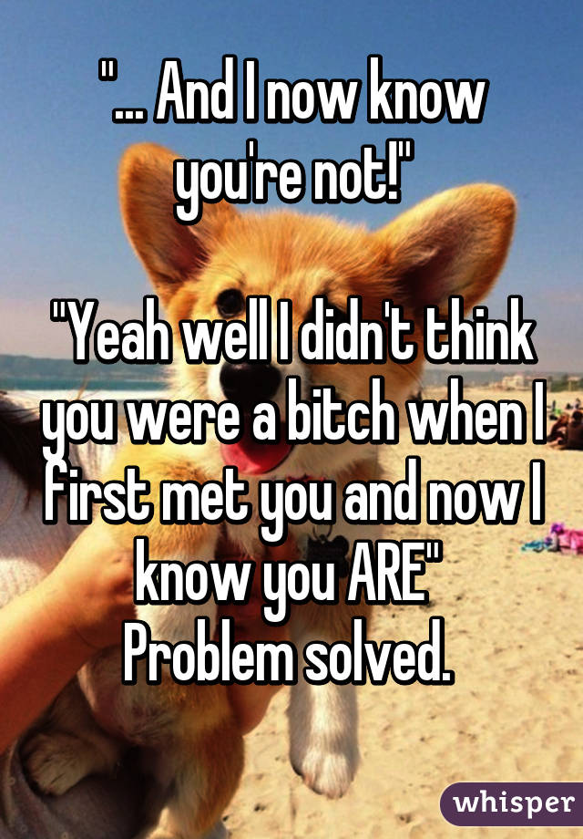 "... And I now know you're not!"

"Yeah well I didn't think you were a bitch when I first met you and now I know you ARE" 
Problem solved. 
