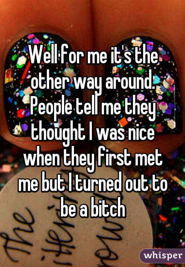 Well for me it's the other way around. People tell me they thought I was nice when they first met me but I turned out to be a bitch