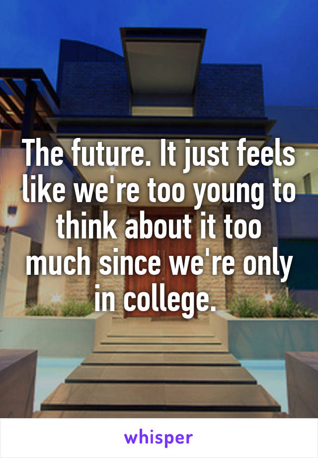 The future. It just feels like we're too young to think about it too much since we're only in college. 