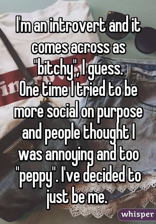 I'm an introvert and it comes across as "bitchy", I guess.
One time I tried to be more social on purpose and people thought I was annoying and too "peppy". I've decided to just be me. 