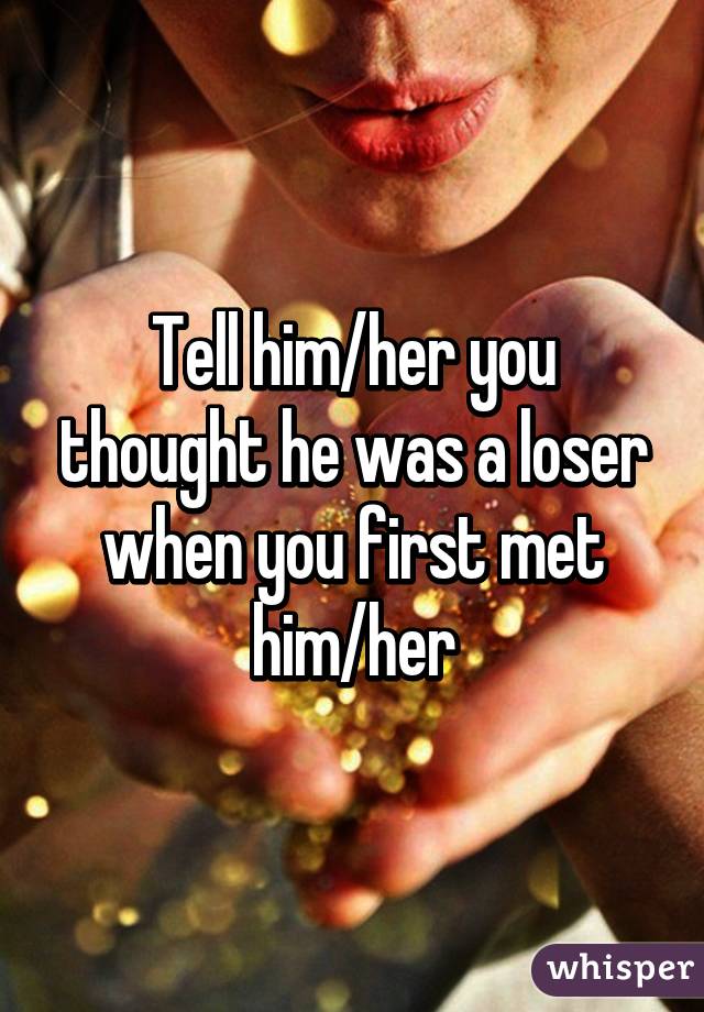 Tell him/her you thought he was a loser when you first met him/her