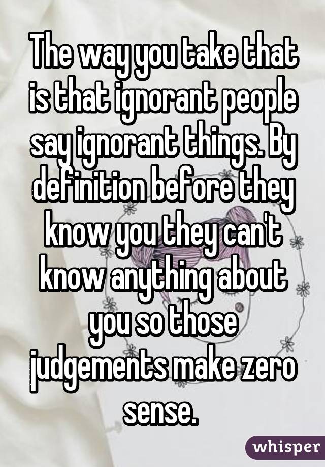 The way you take that is that ignorant people say ignorant things. By definition before they know you they can't know anything about you so those judgements make zero sense. 